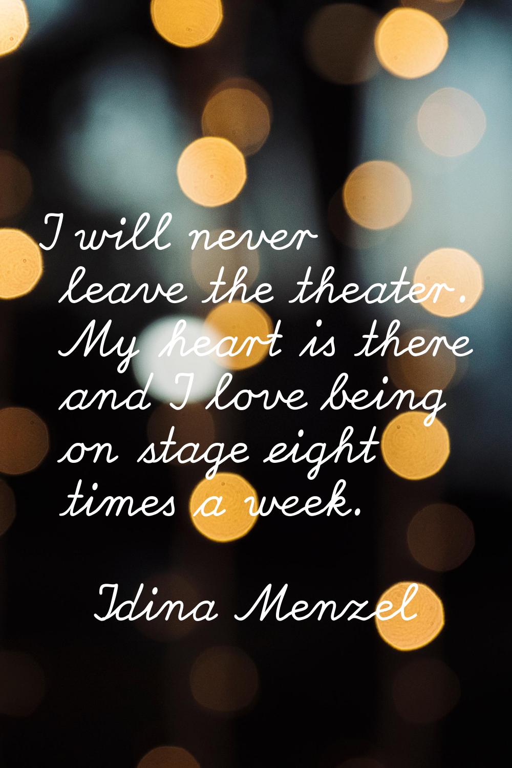I will never leave the theater. My heart is there and I love being on stage eight times a week.