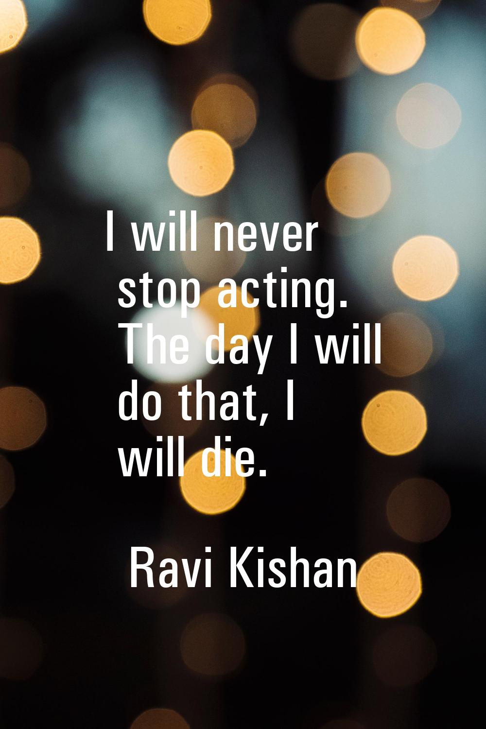 I will never stop acting. The day I will do that, I will die.