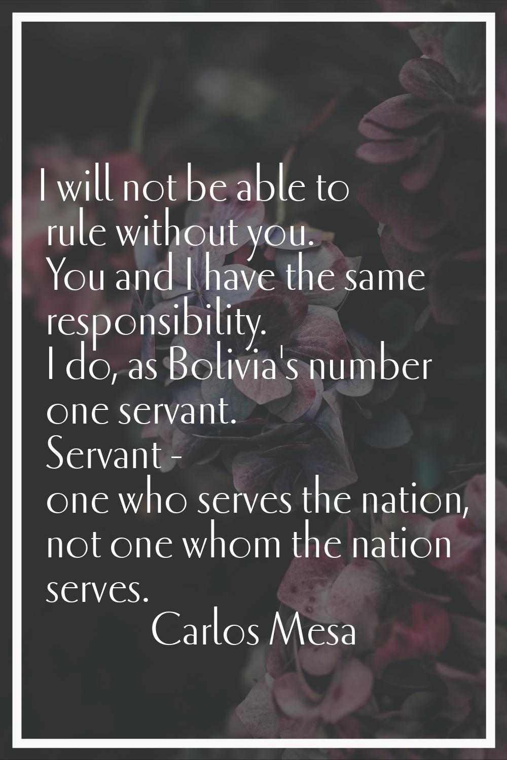 I will not be able to rule without you. You and I have the same responsibility. I do, as Bolivia's 