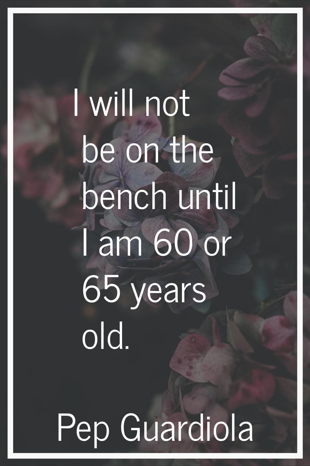 I will not be on the bench until I am 60 or 65 years old.