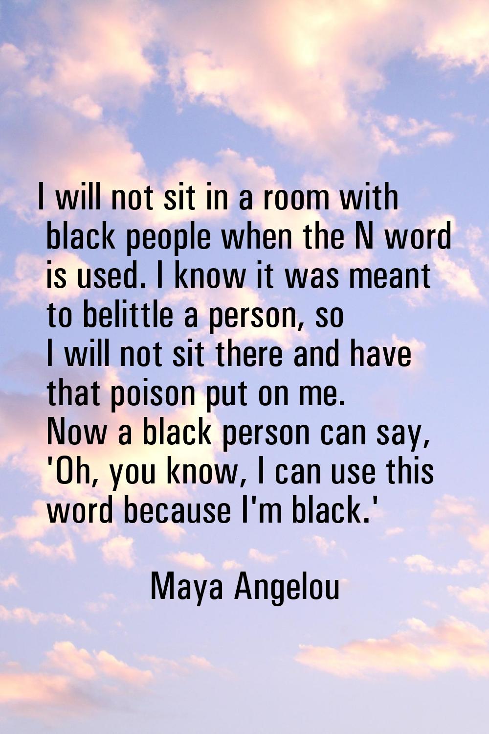 I will not sit in a room with black people when the N word is used. I know it was meant to belittle