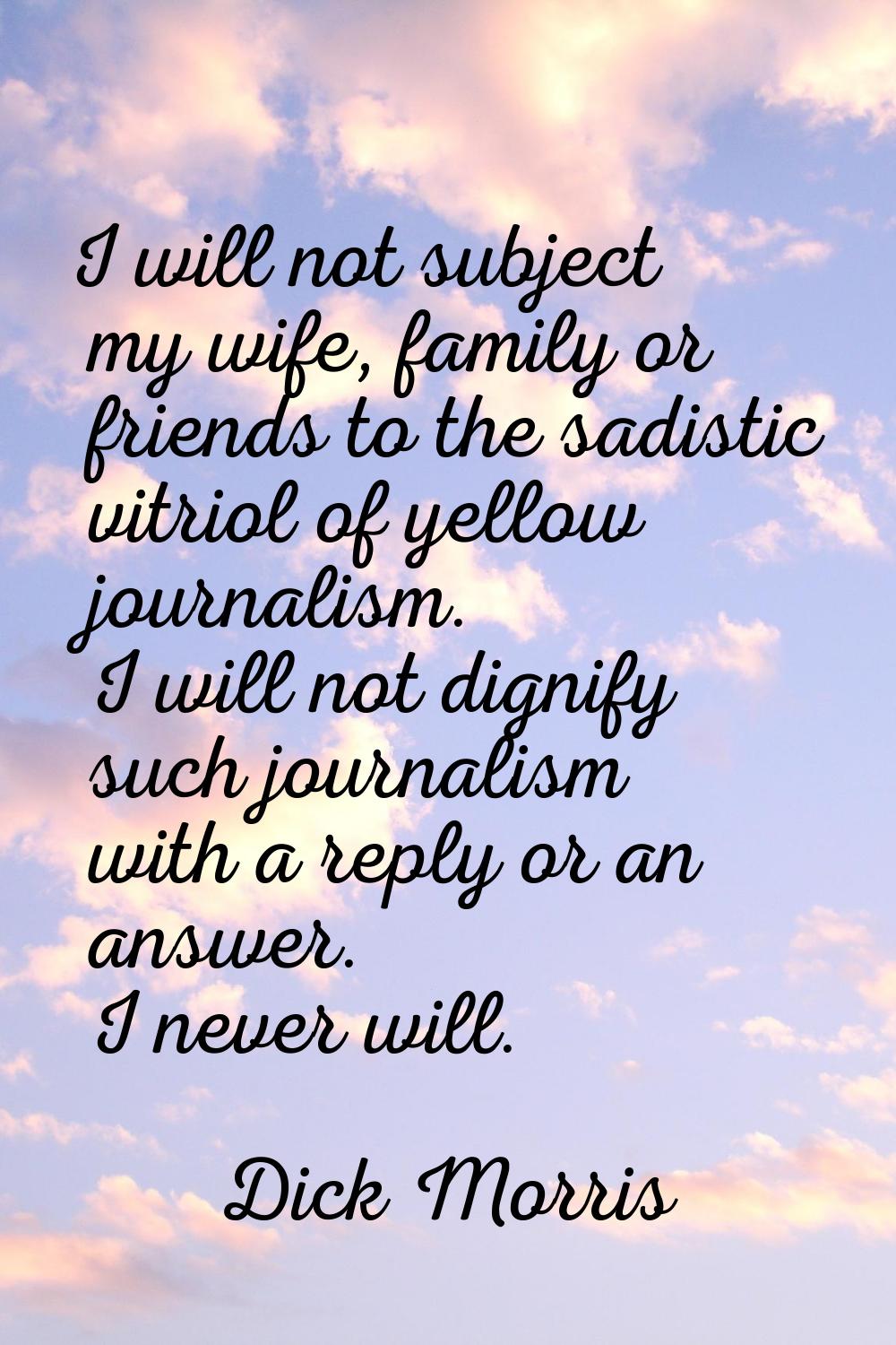 I will not subject my wife, family or friends to the sadistic vitriol of yellow journalism. I will 