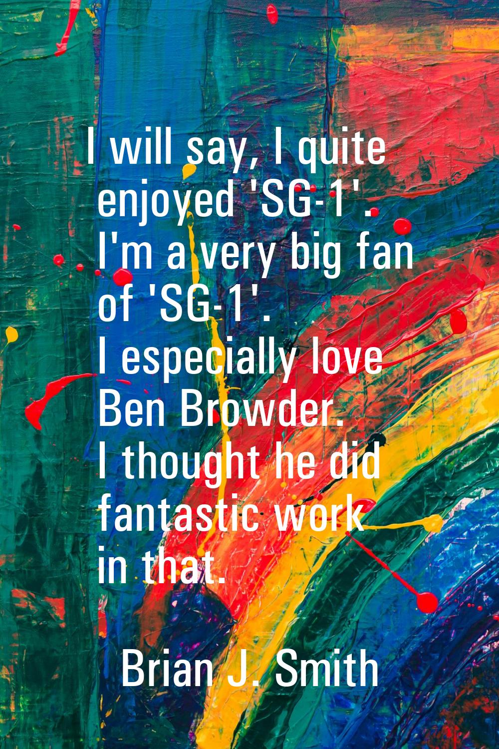 I will say, I quite enjoyed 'SG-1'. I'm a very big fan of 'SG-1'. I especially love Ben Browder. I 