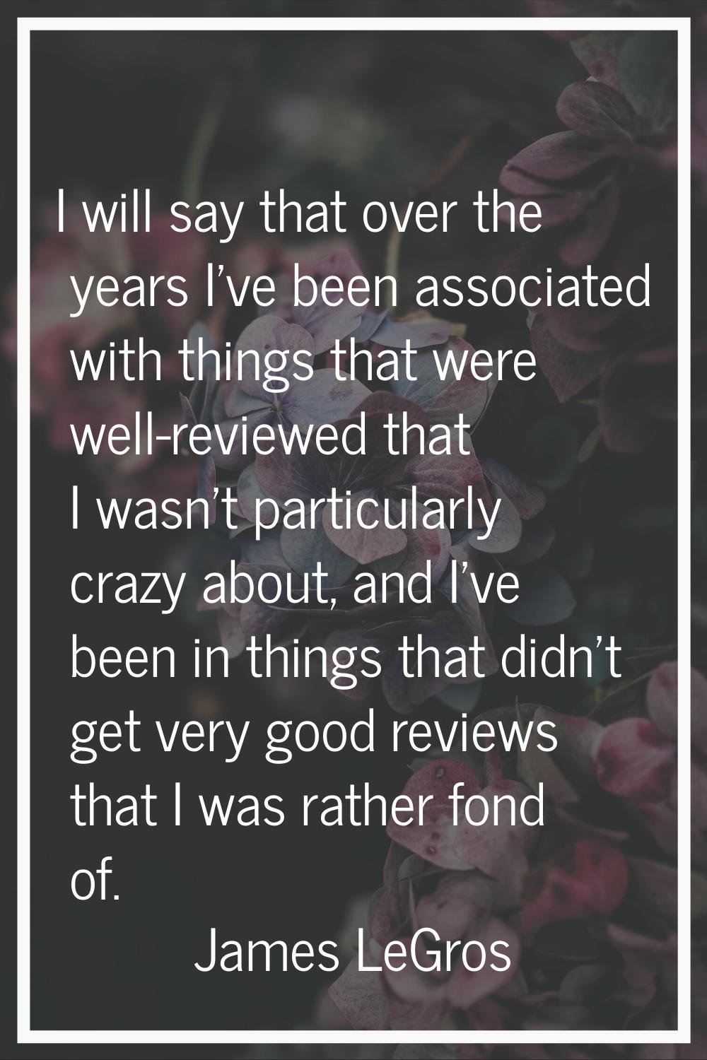 I will say that over the years I've been associated with things that were well-reviewed that I wasn