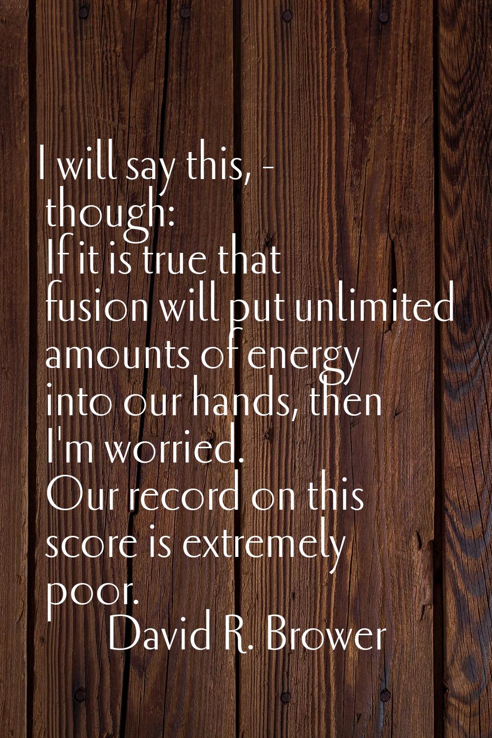 I will say this, - though: If it is true that fusion will put unlimited amounts of energy into our 