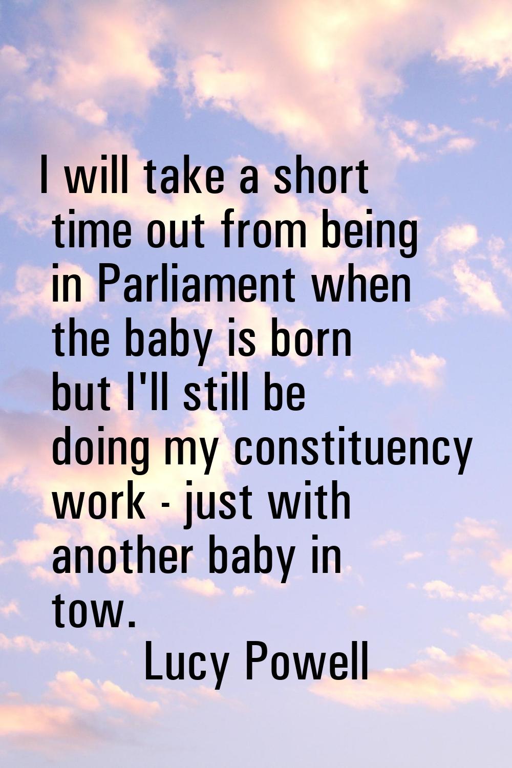 I will take a short time out from being in Parliament when the baby is born but I'll still be doing