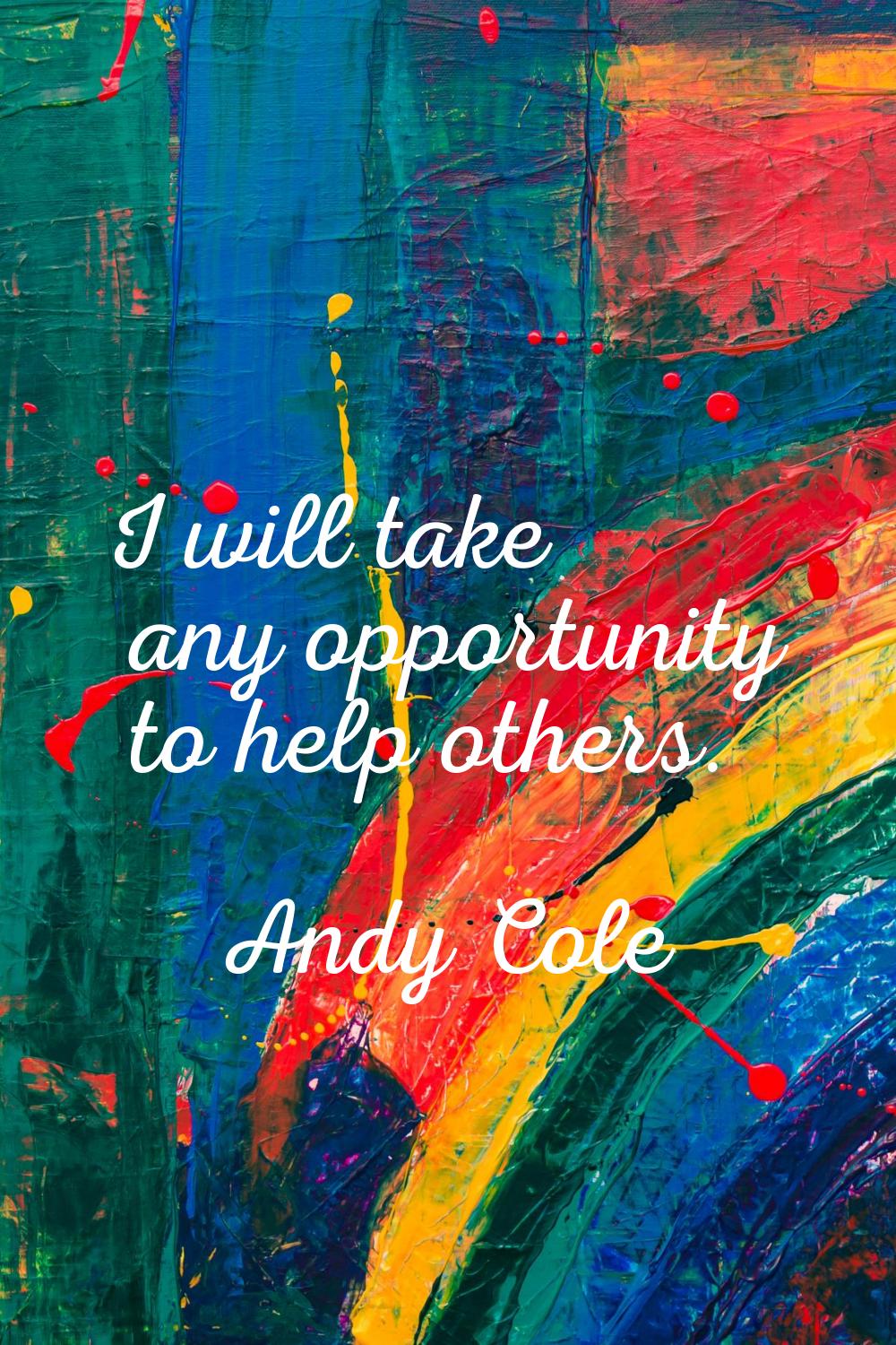 I will take any opportunity to help others.