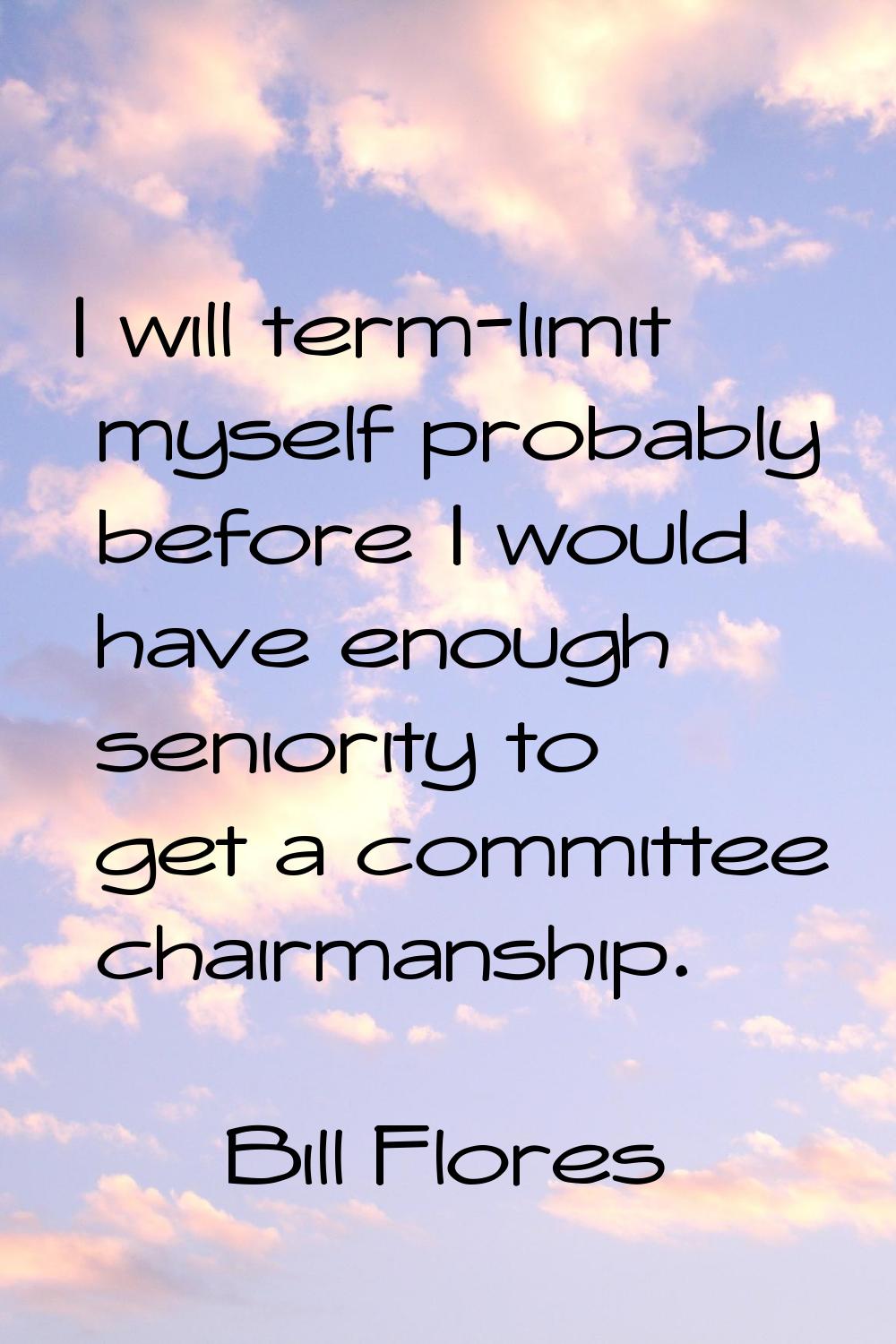 I will term-limit myself probably before I would have enough seniority to get a committee chairmans