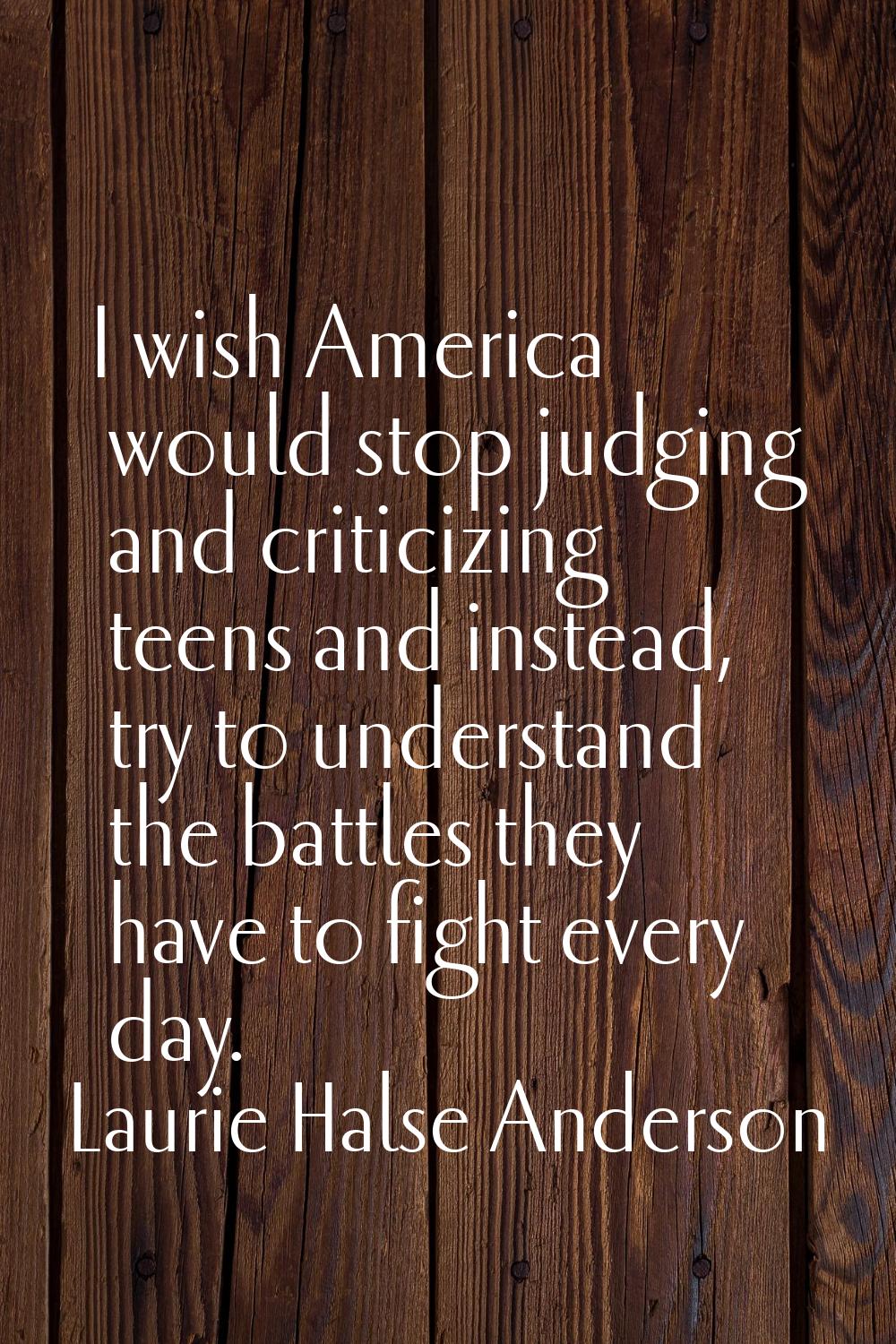 I wish America would stop judging and criticizing teens and instead, try to understand the battles 