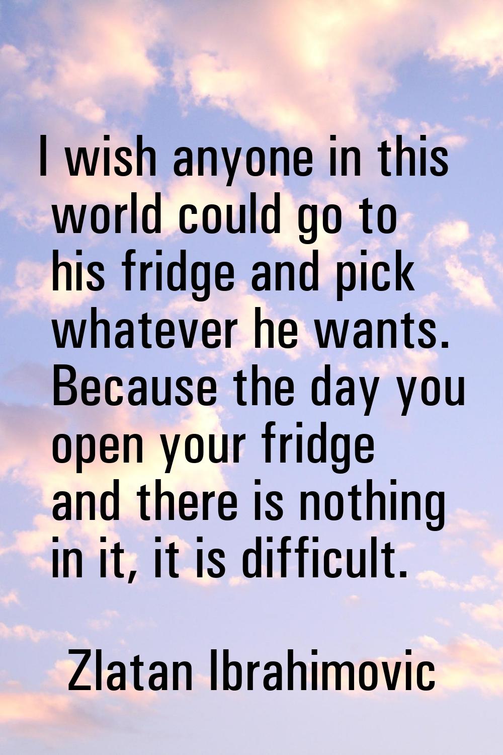 I wish anyone in this world could go to his fridge and pick whatever he wants. Because the day you 