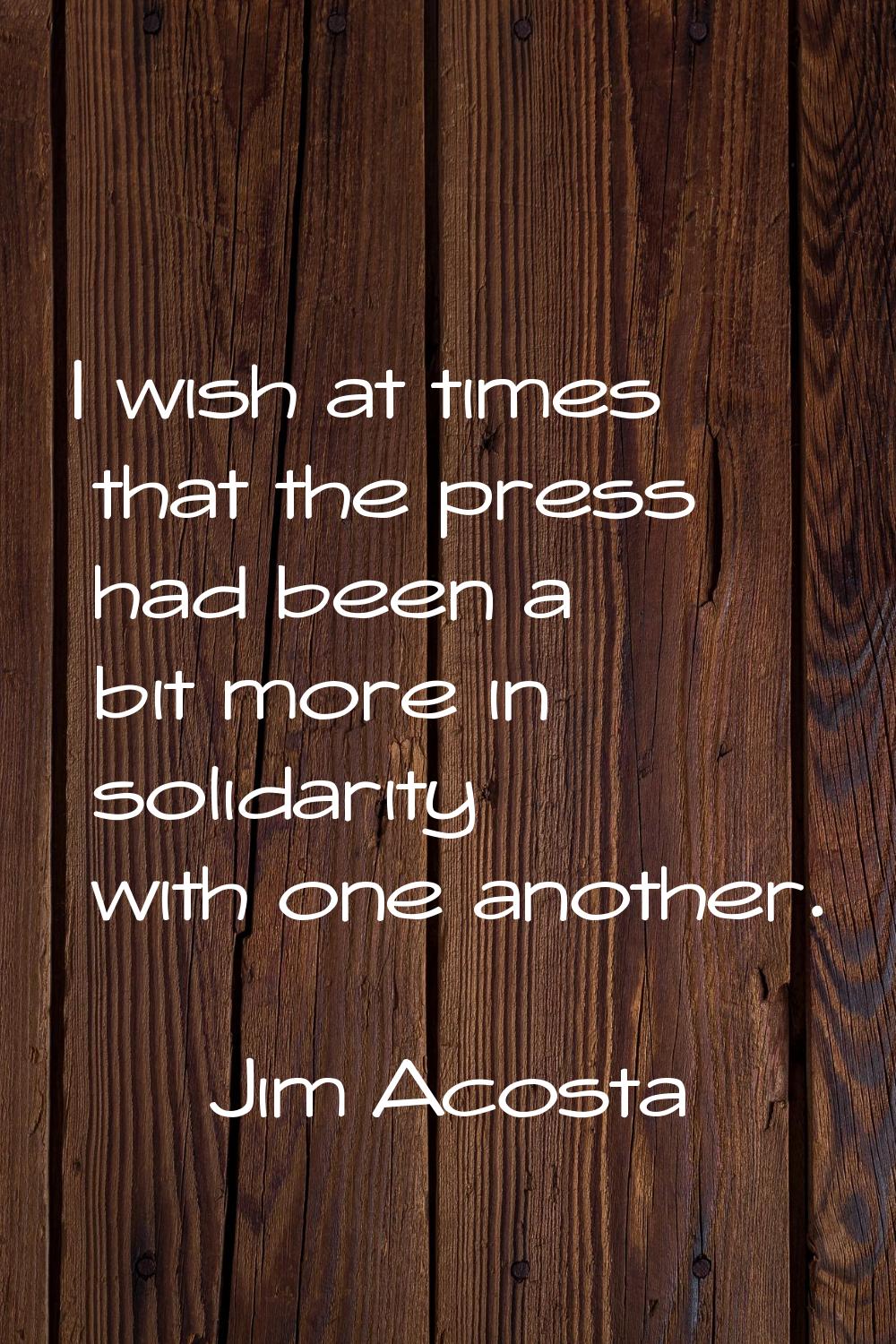I wish at times that the press had been a bit more in solidarity with one another.