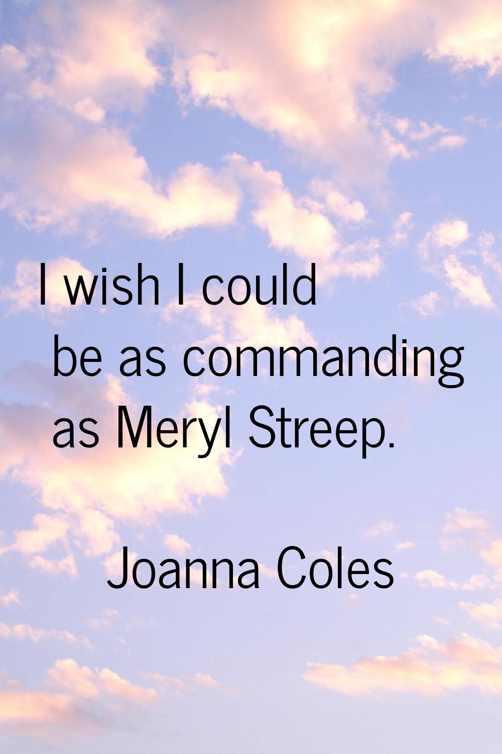I wish I could be as commanding as Meryl Streep.