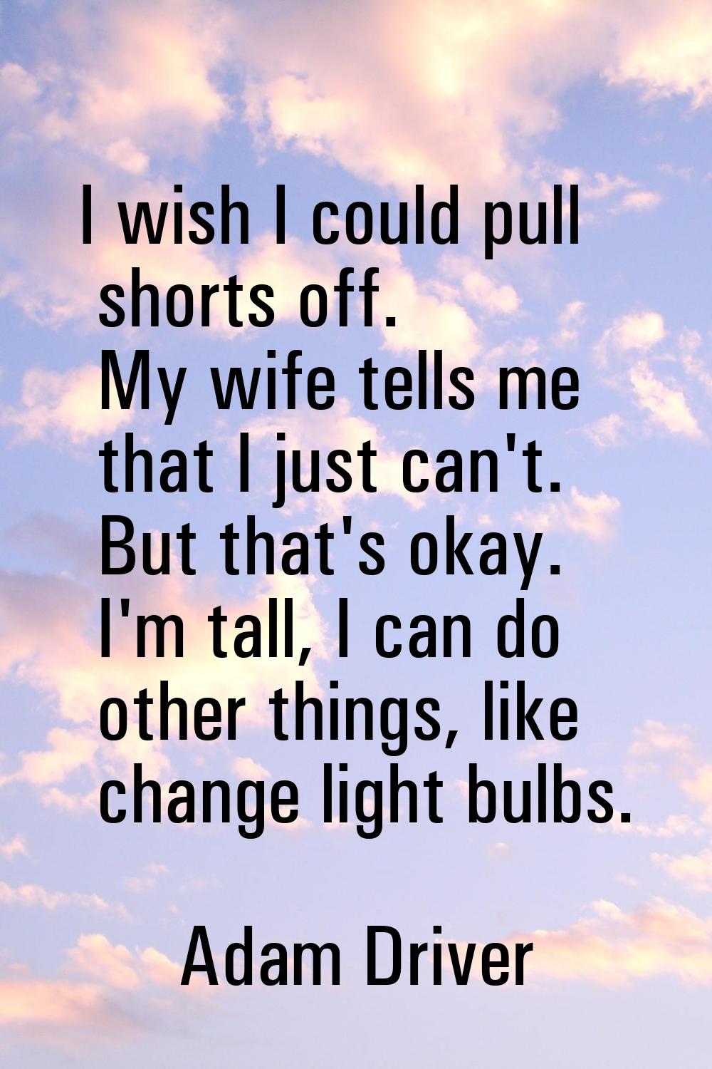 I wish I could pull shorts off. My wife tells me that I just can't. But that's okay. I'm tall, I ca