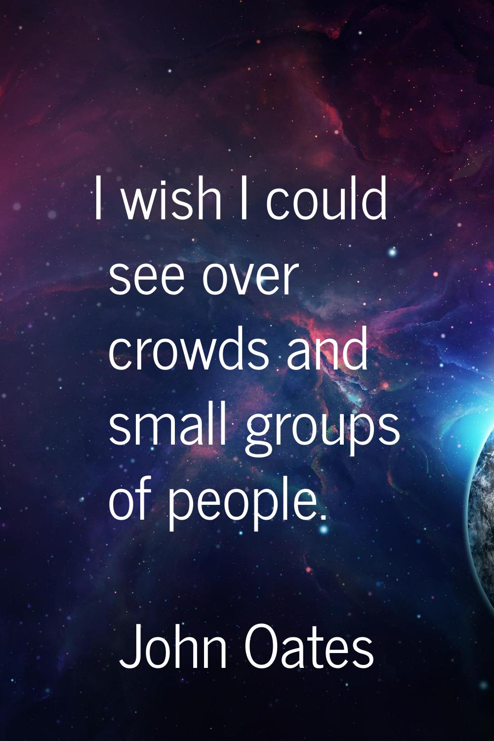 I wish I could see over crowds and small groups of people.