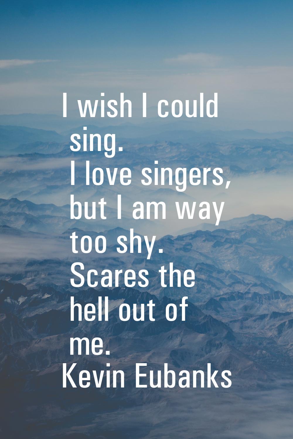 I wish I could sing. I love singers, but I am way too shy. Scares the hell out of me.