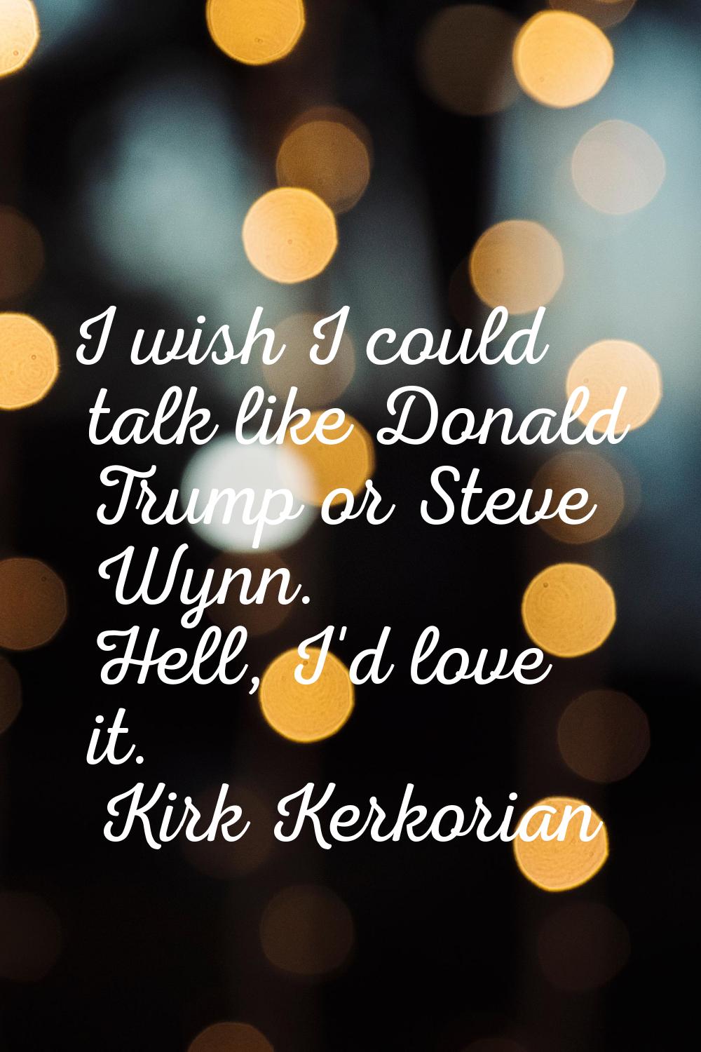 I wish I could talk like Donald Trump or Steve Wynn. Hell, I'd love it.
