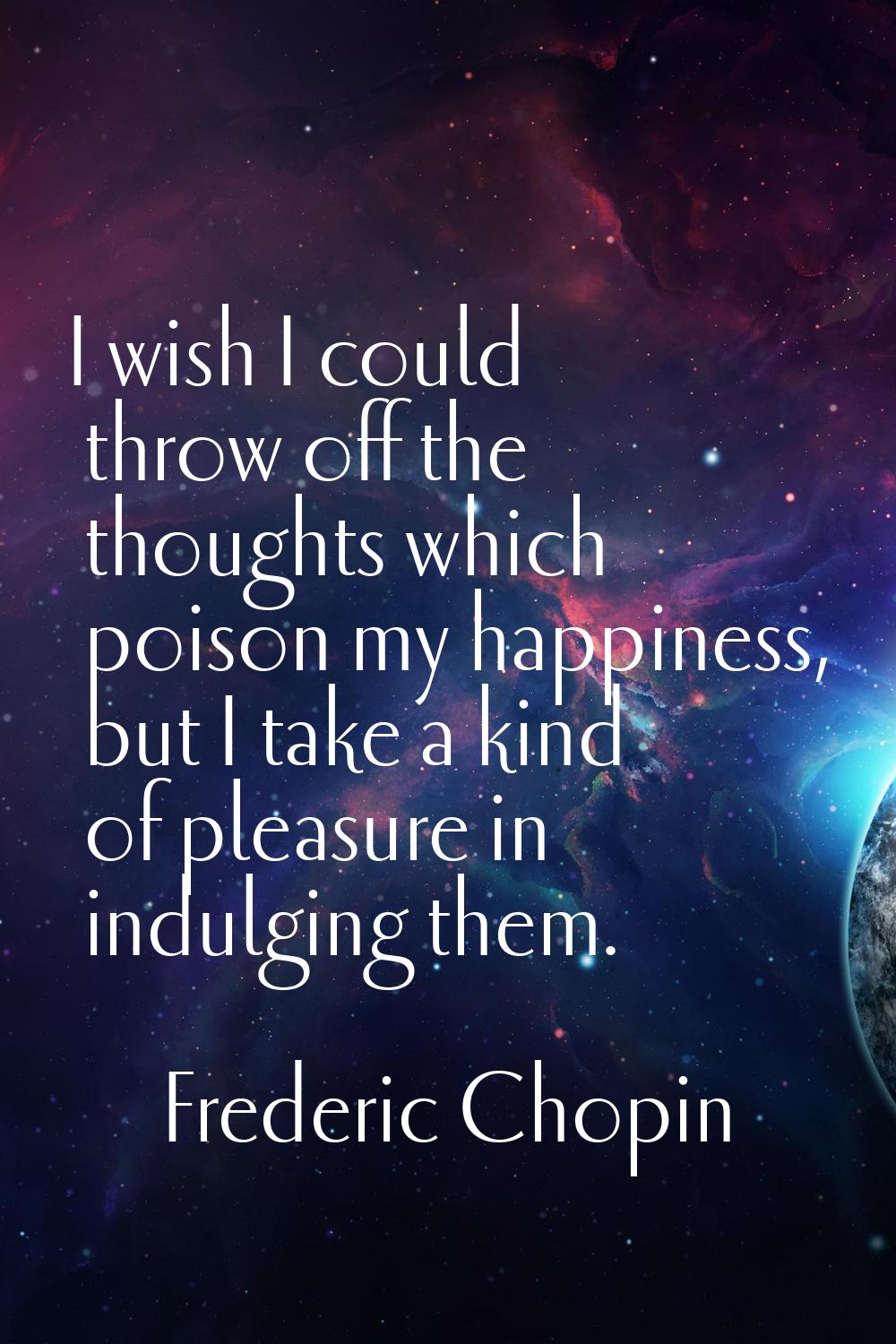 I wish I could throw off the thoughts which poison my happiness, but I take a kind of pleasure in i