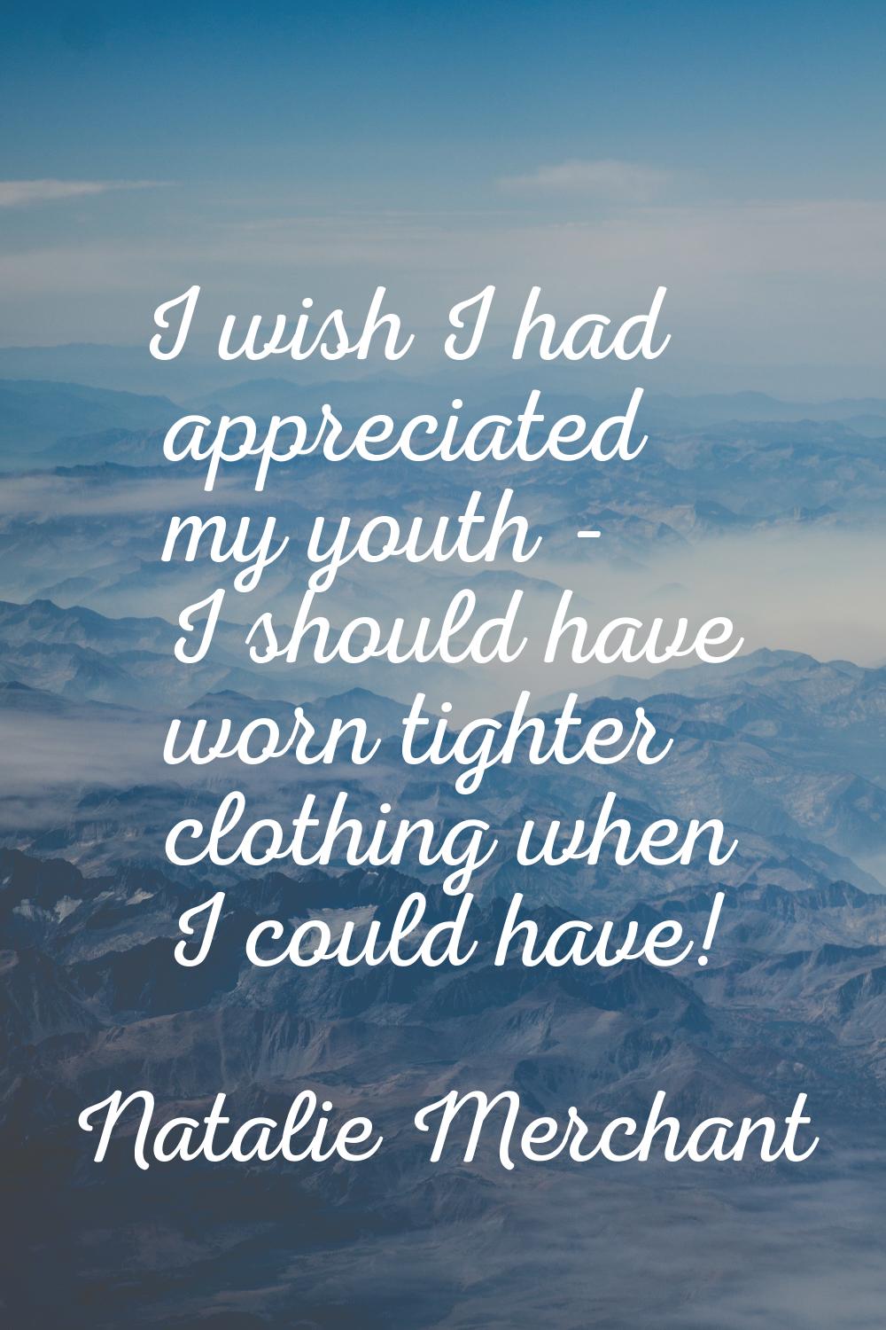 I wish I had appreciated my youth - I should have worn tighter clothing when I could have!