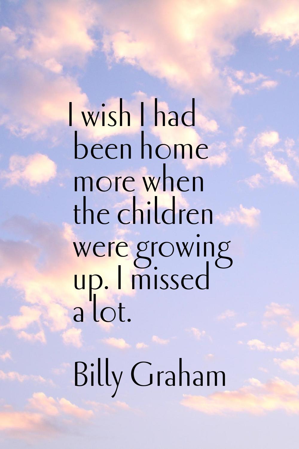 I wish I had been home more when the children were growing up. I missed a lot.