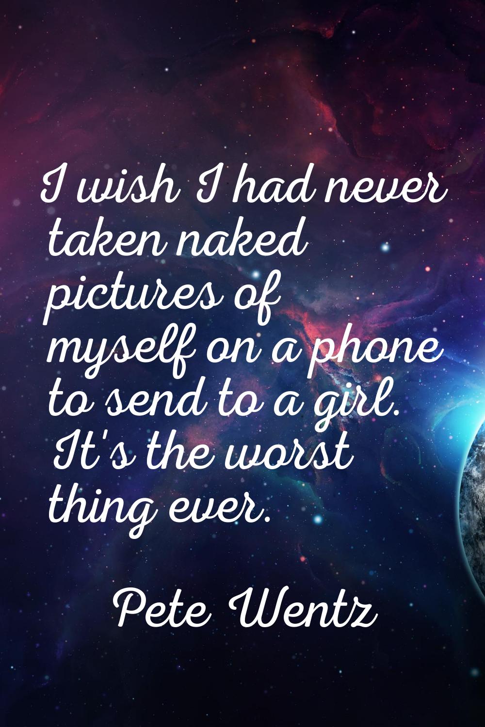 I wish I had never taken naked pictures of myself on a phone to send to a girl. It's the worst thin