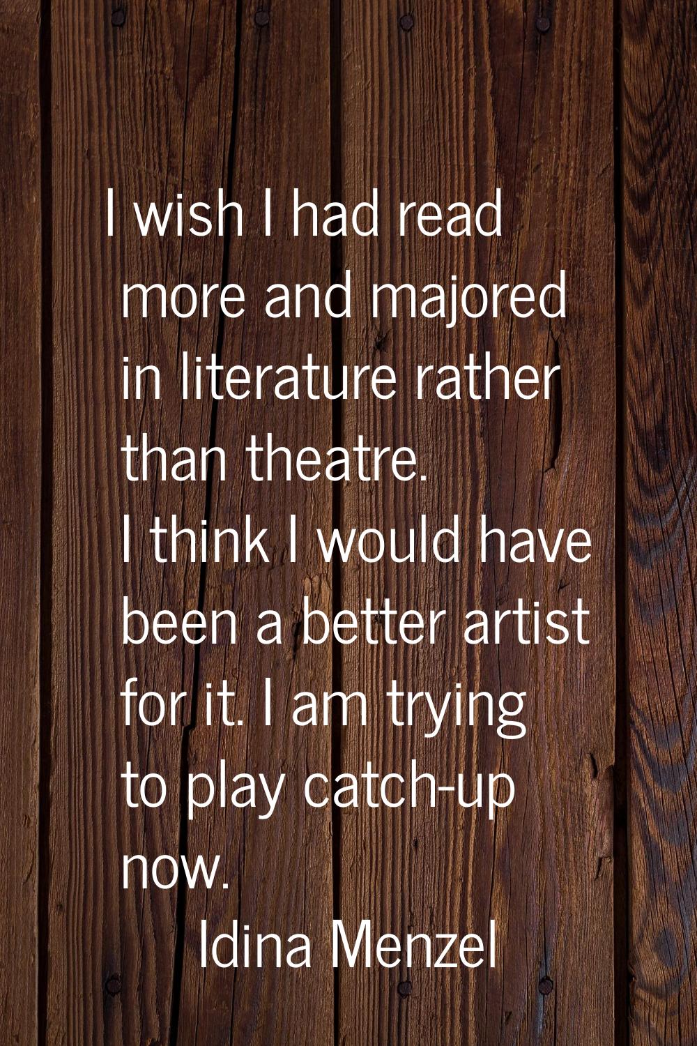 I wish I had read more and majored in literature rather than theatre. I think I would have been a b