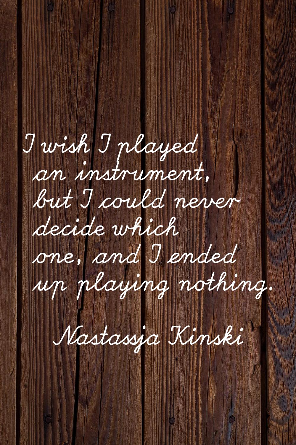 I wish I played an instrument, but I could never decide which one, and I ended up playing nothing.