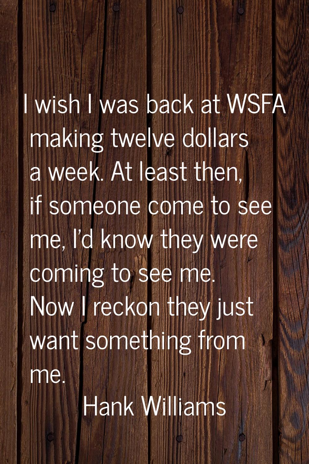 I wish I was back at WSFA making twelve dollars a week. At least then, if someone come to see me, I