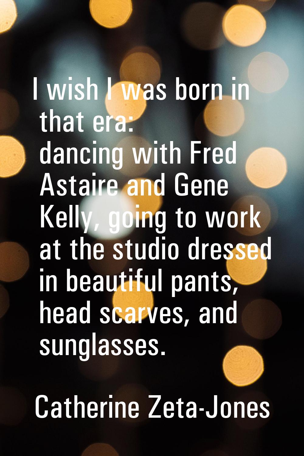 I wish I was born in that era: dancing with Fred Astaire and Gene Kelly, going to work at the studi