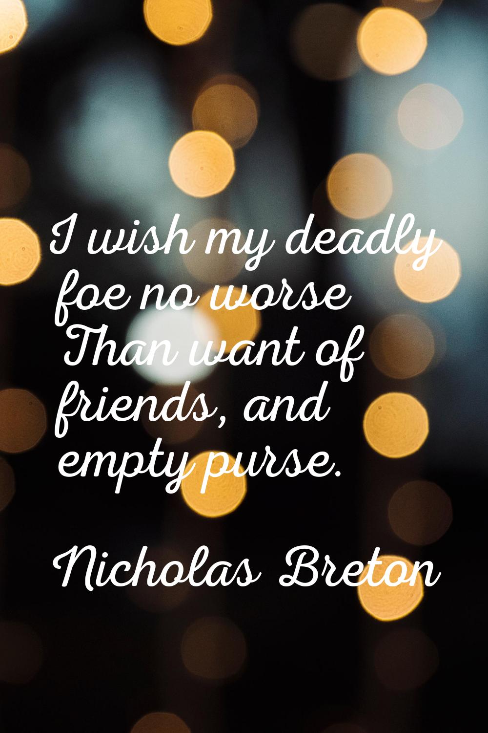 I wish my deadly foe no worse Than want of friends, and empty purse.