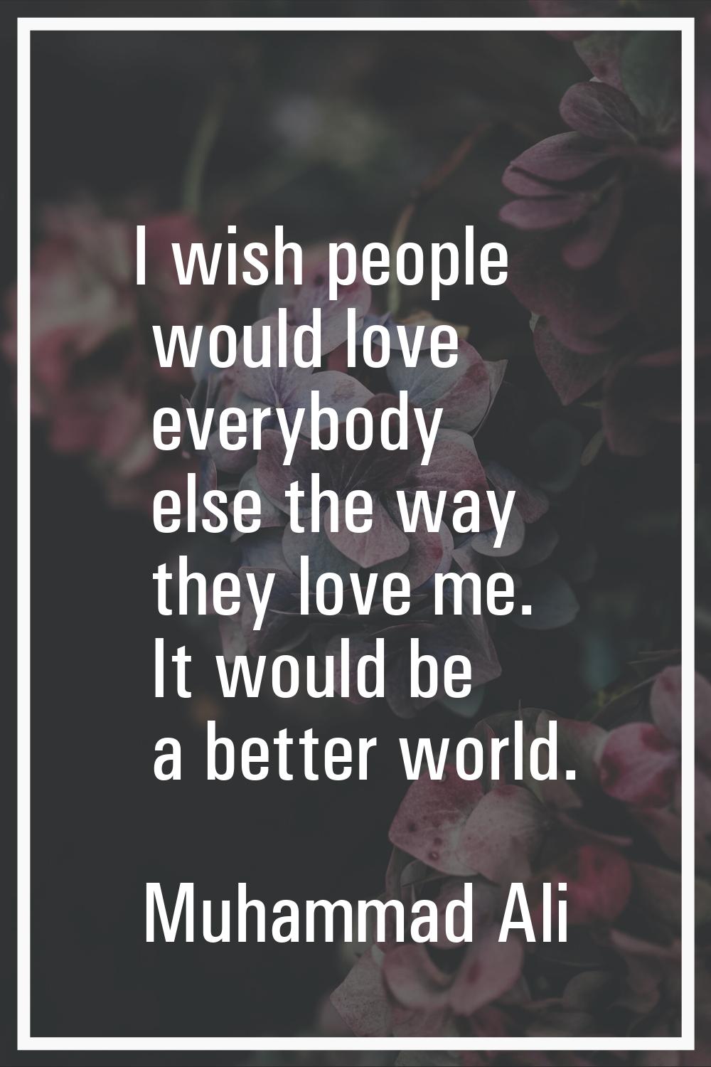 I wish people would love everybody else the way they love me. It would be a better world.
