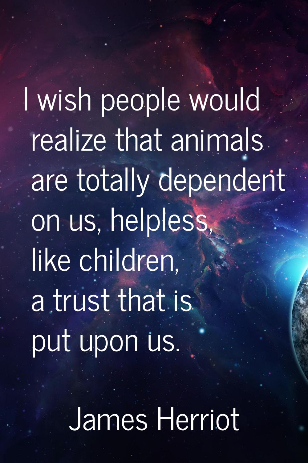 I wish people would realize that animals are totally dependent on us, helpless, like children, a tr