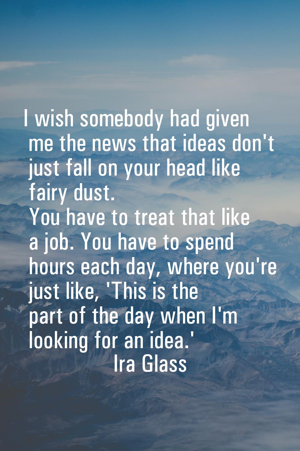 I wish somebody had given me the news that ideas don't just fall on your head like fairy dust. You 