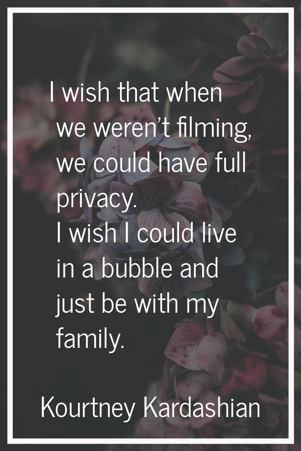 I wish that when we weren't filming, we could have full privacy. I wish I could live in a bubble an