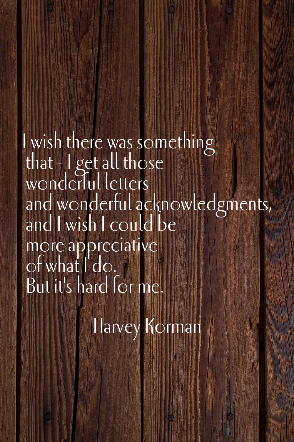 I wish there was something that - I get all those wonderful letters and wonderful acknowledgments, 