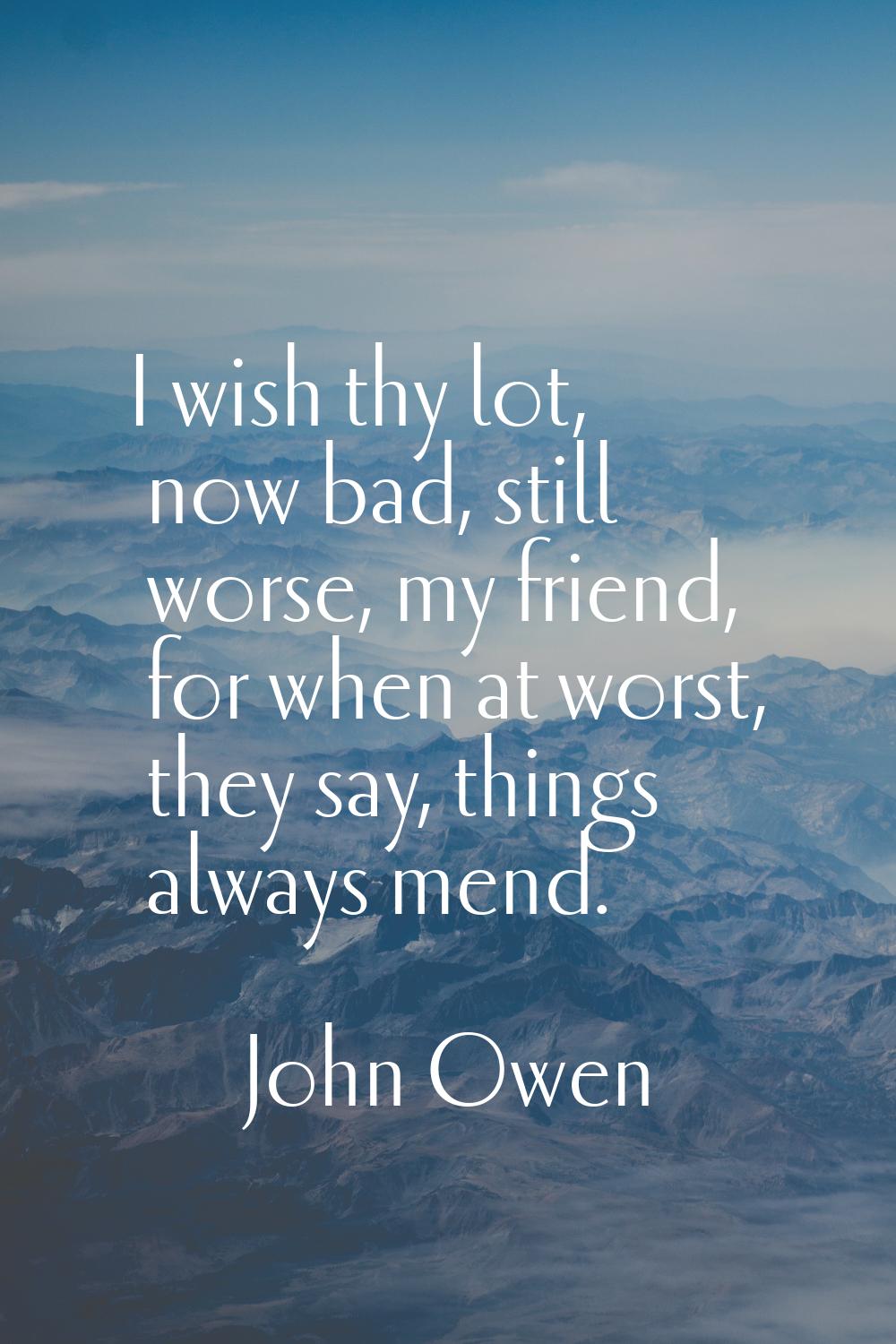 I wish thy lot, now bad, still worse, my friend, for when at worst, they say, things always mend.