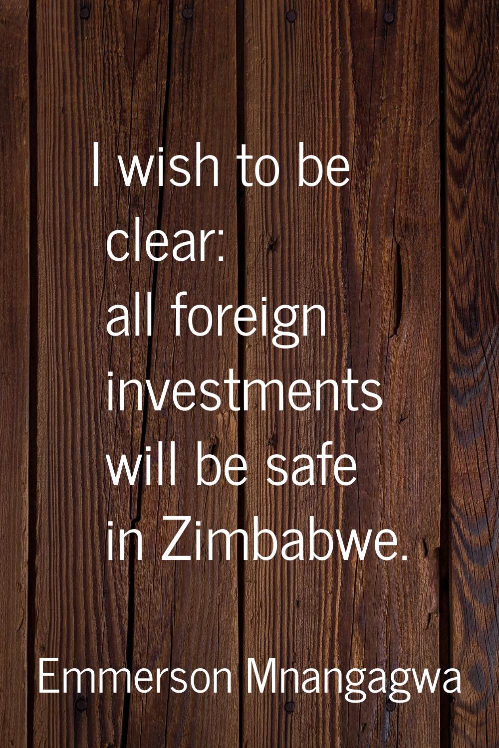 I wish to be clear: all foreign investments will be safe in Zimbabwe.