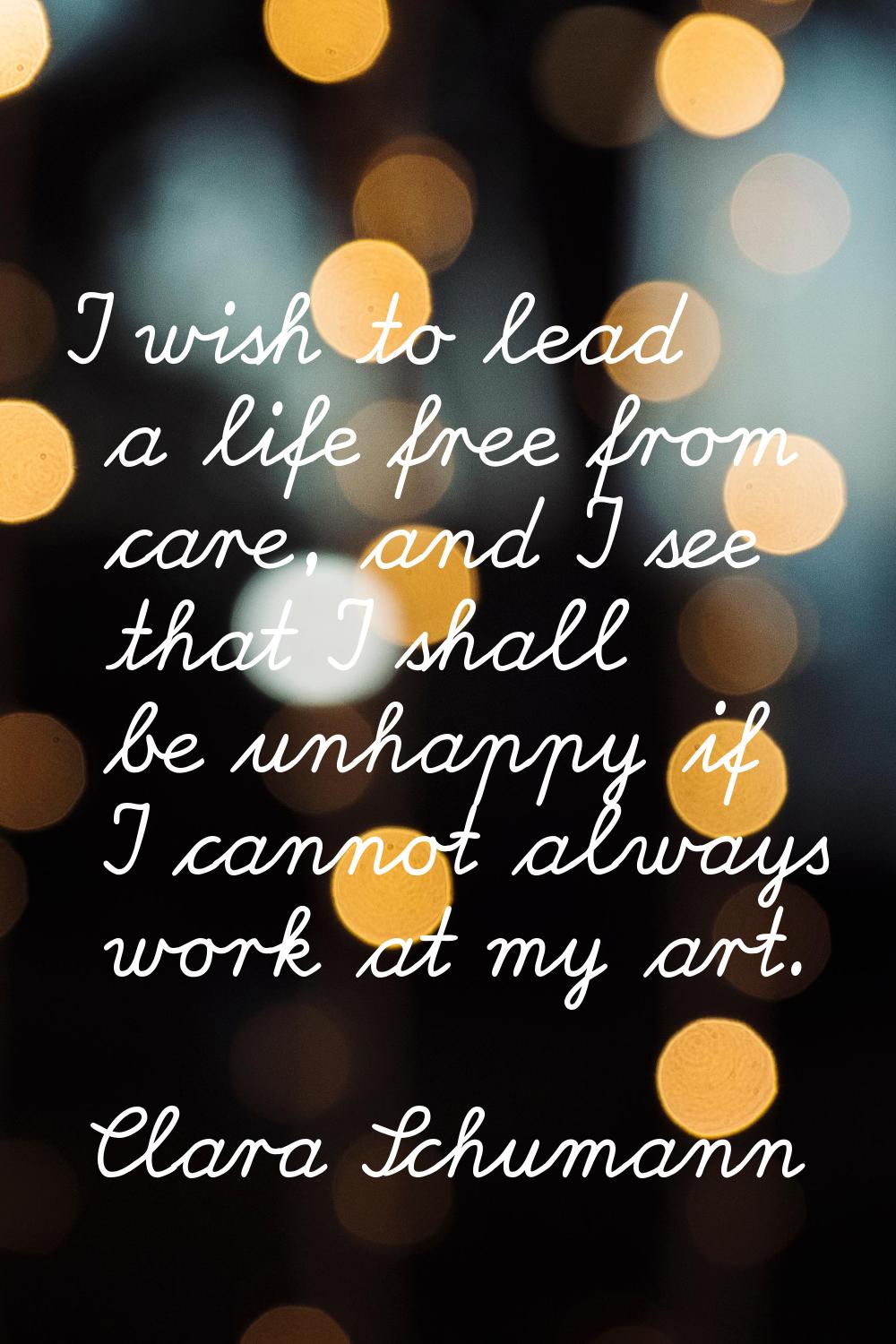 I wish to lead a life free from care, and I see that I shall be unhappy if I cannot always work at 
