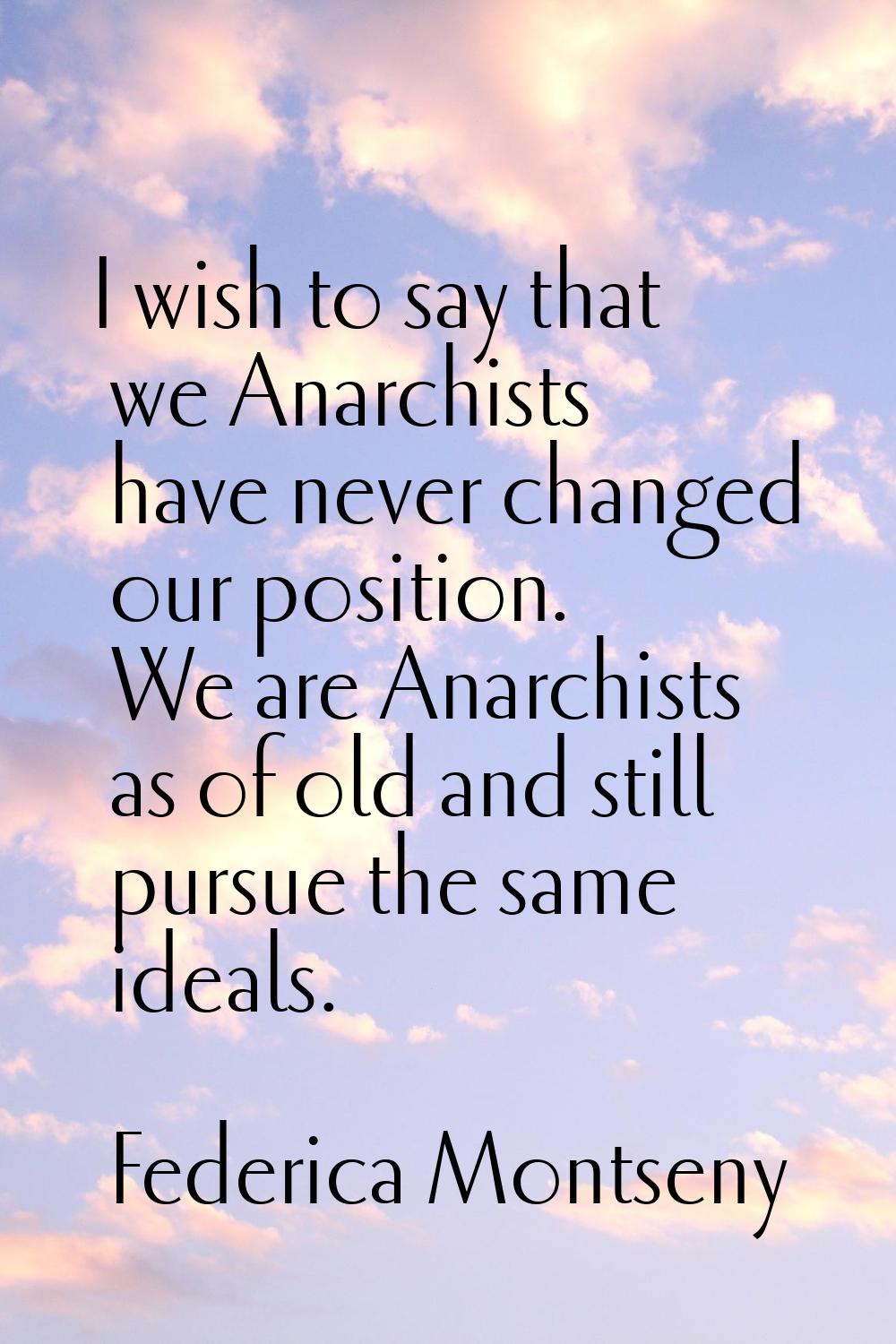 I wish to say that we Anarchists have never changed our position. We are Anarchists as of old and s