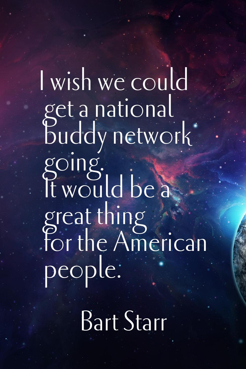 I wish we could get a national buddy network going. It would be a great thing for the American peop