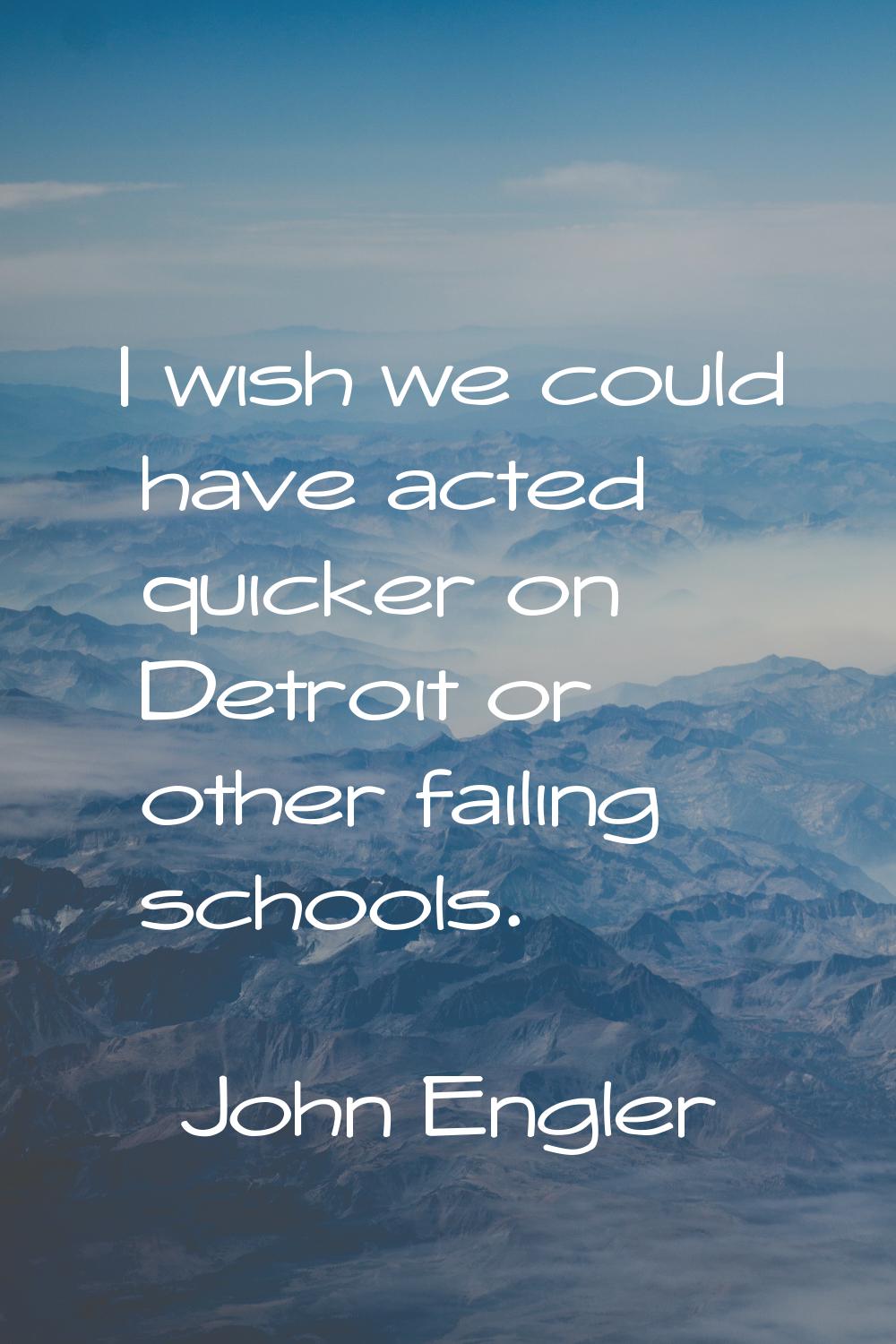 I wish we could have acted quicker on Detroit or other failing schools.