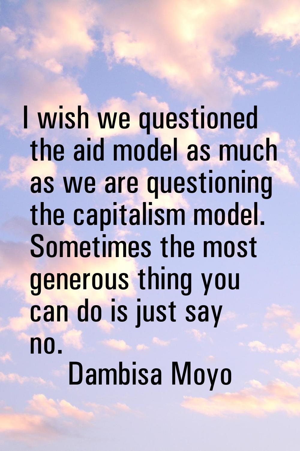I wish we questioned the aid model as much as we are questioning the capitalism model. Sometimes th