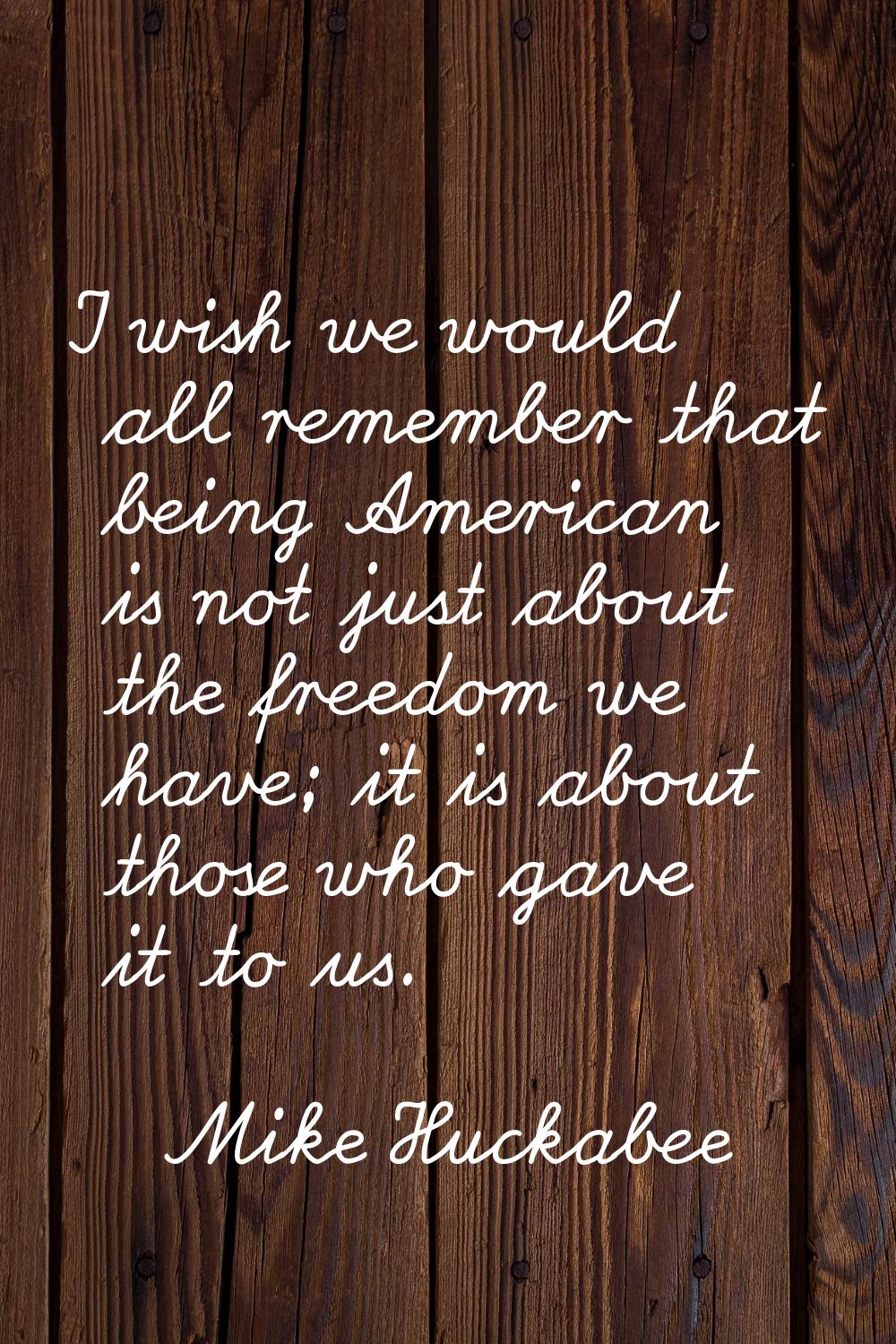 I wish we would all remember that being American is not just about the freedom we have; it is about