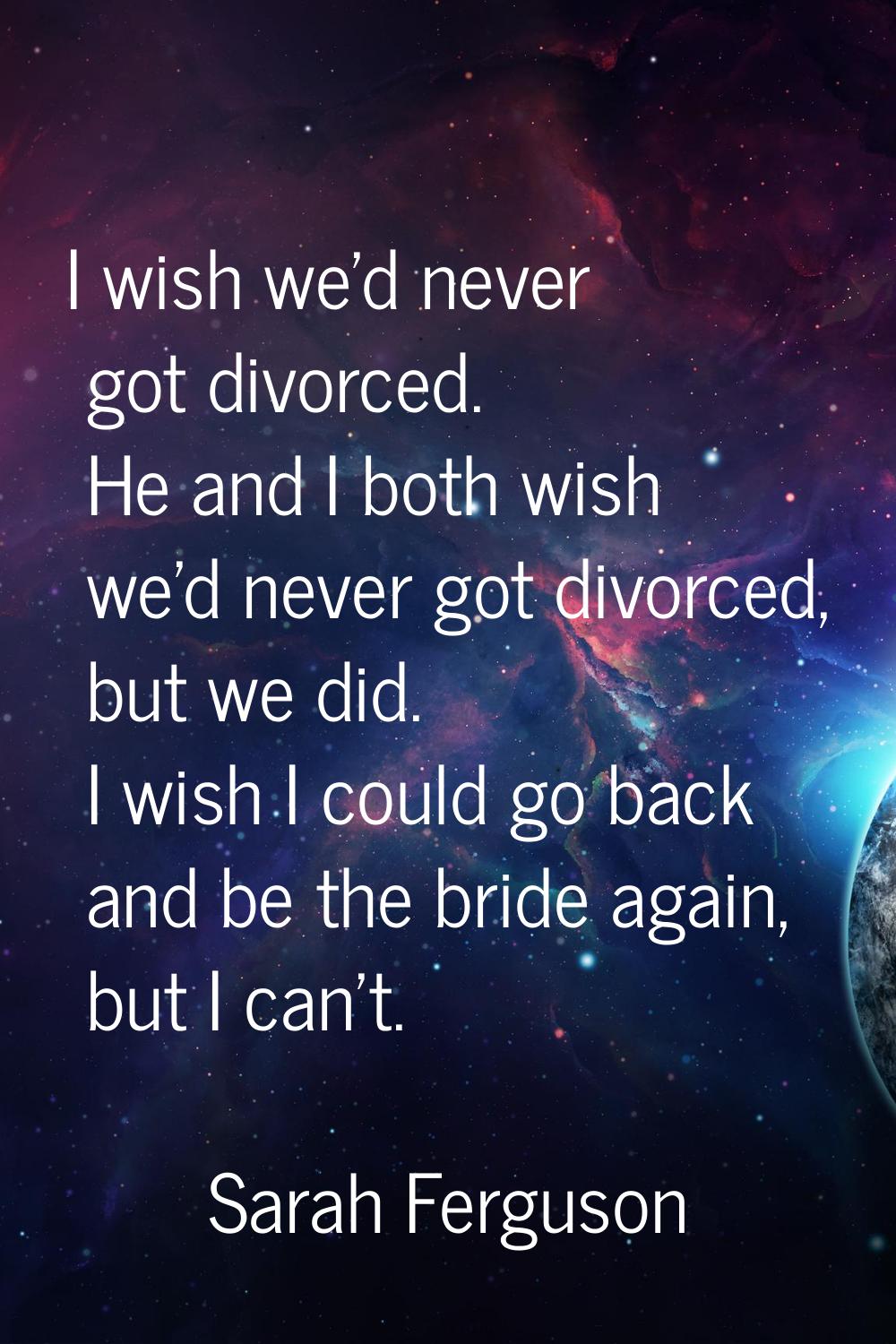 I wish we'd never got divorced. He and I both wish we'd never got divorced, but we did. I wish I co