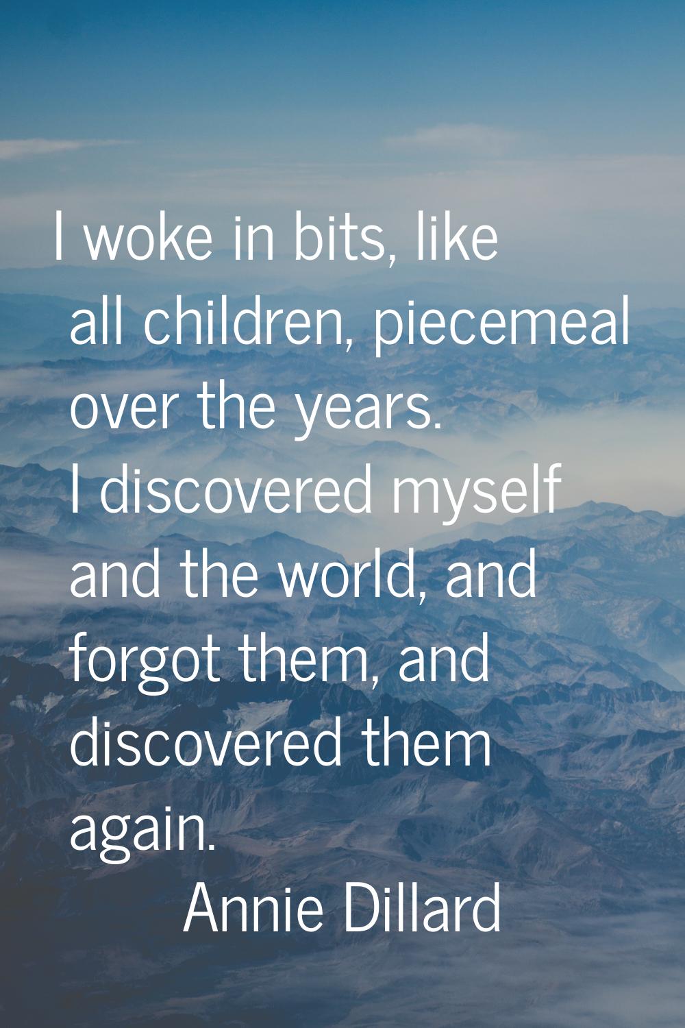 I woke in bits, like all children, piecemeal over the years. I discovered myself and the world, and