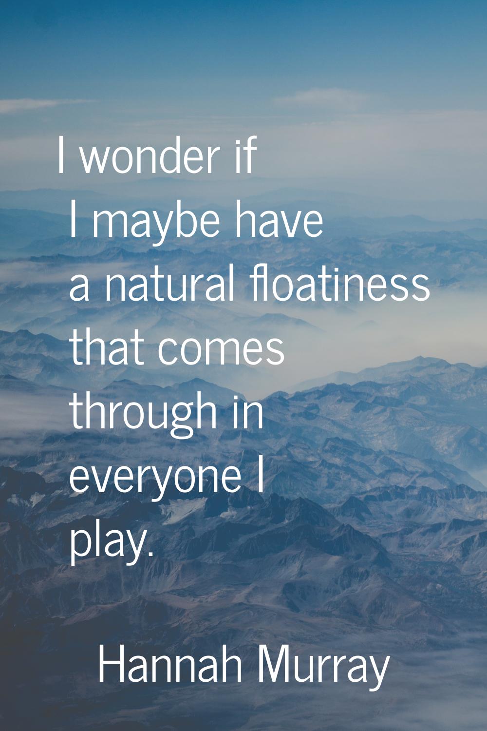 I wonder if I maybe have a natural floatiness that comes through in everyone I play.