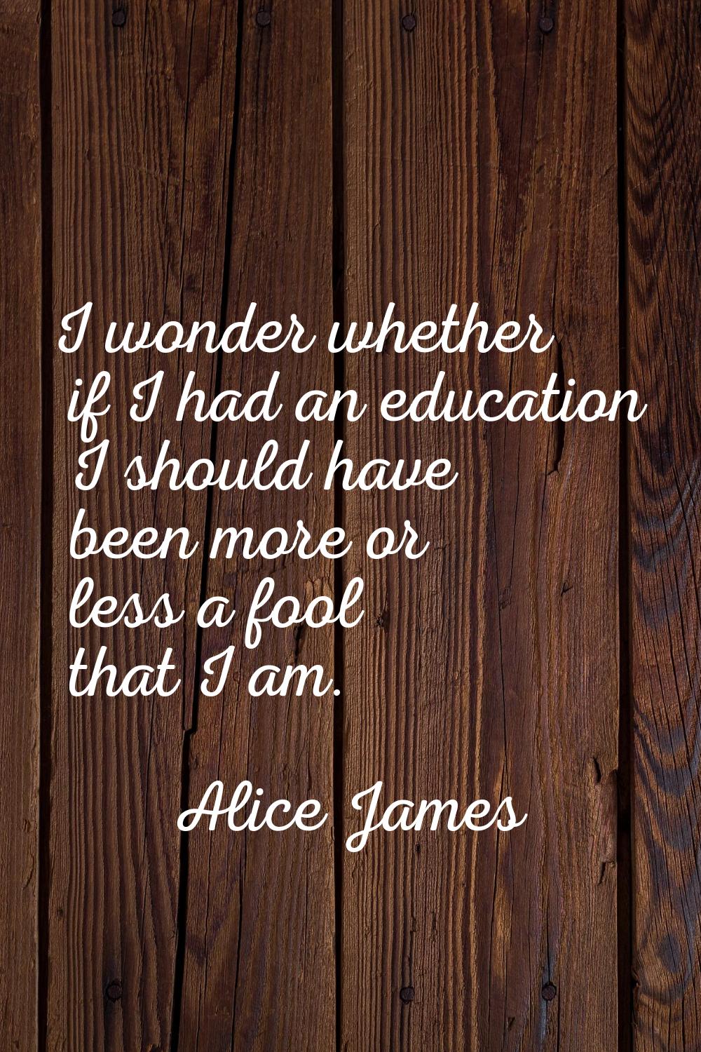 I wonder whether if I had an education I should have been more or less a fool that I am.