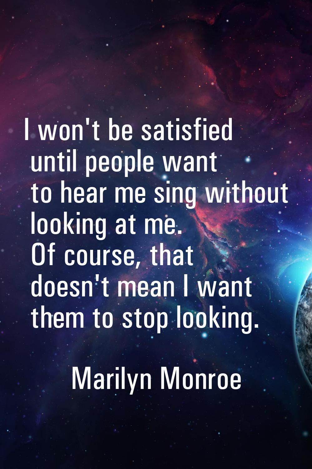 I won't be satisfied until people want to hear me sing without looking at me. Of course, that doesn