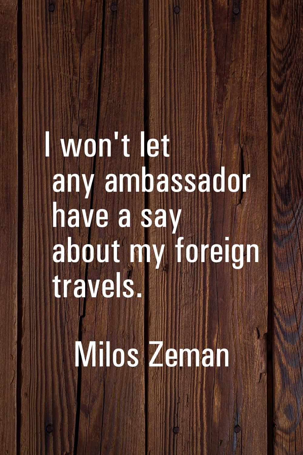 I won't let any ambassador have a say about my foreign travels.