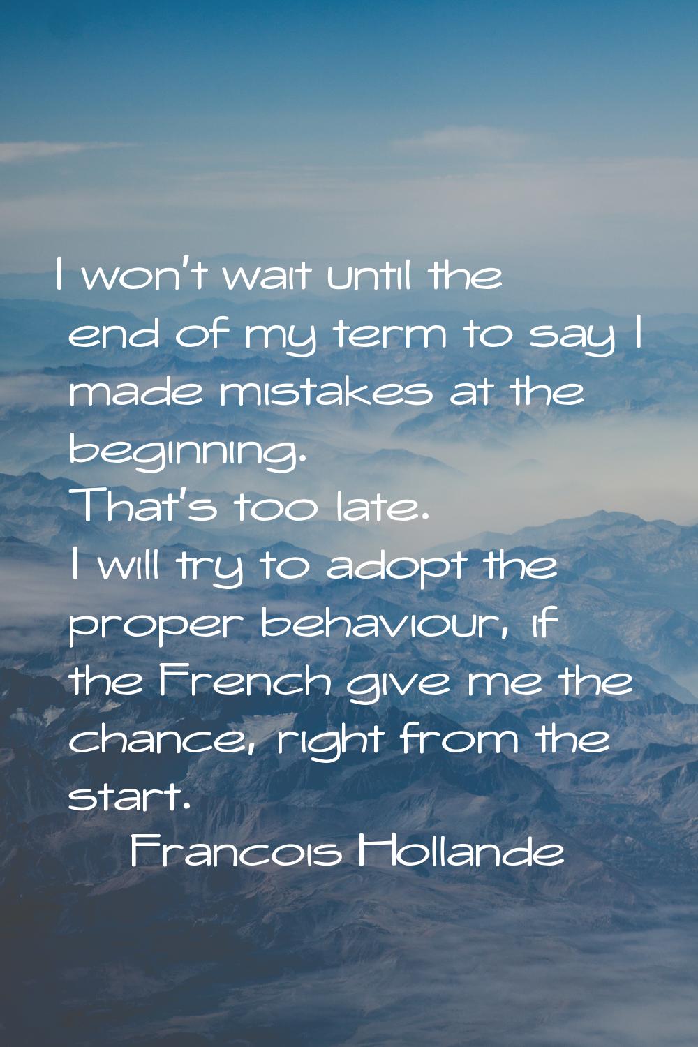 I won't wait until the end of my term to say I made mistakes at the beginning. That's too late. I w