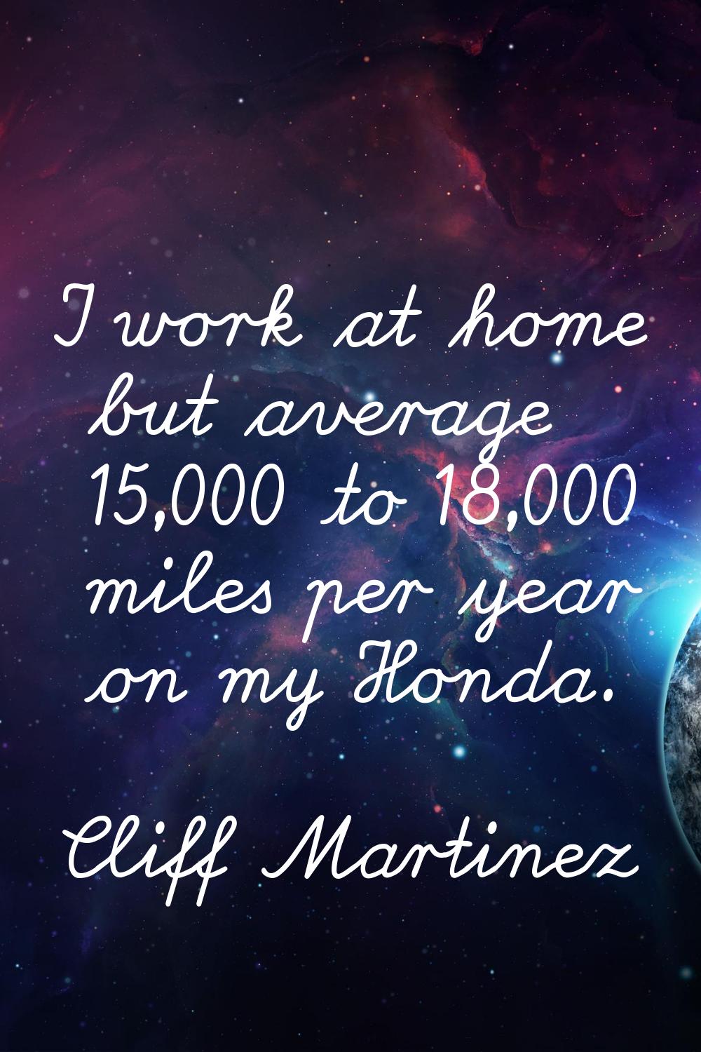I work at home but average 15,000 to 18,000 miles per year on my Honda.